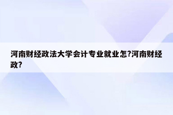 河南财经政法大学会计专业就业怎?河南财经政?