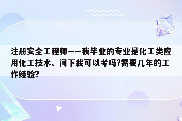 注册安全工程师——我毕业的专业是化工类应用化工技术、问下我可以考吗?需要几年的工作经验?