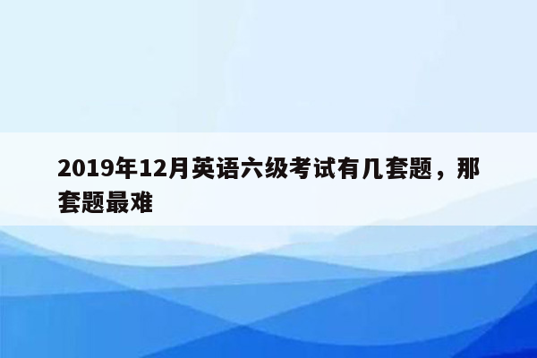 2019年12月英语六级考试有几套题，那套题最难