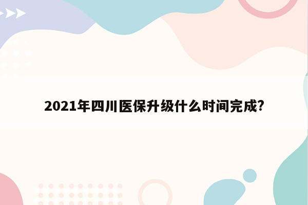 2021年四川医保升级什么时间完成?