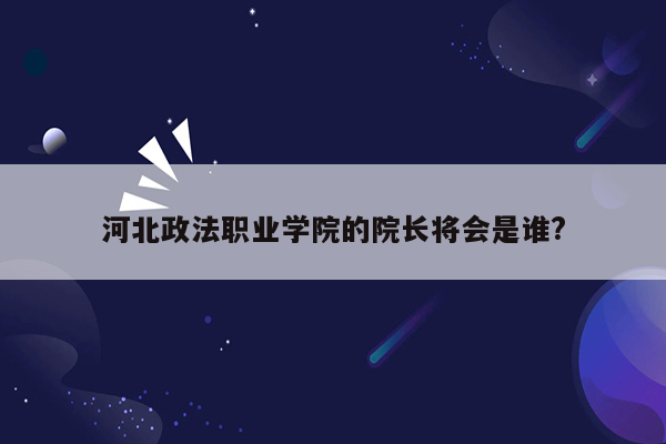 河北政法职业学院的院长将会是谁?