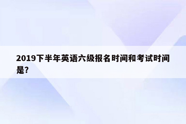 2019下半年英语六级报名时间和考试时间是？