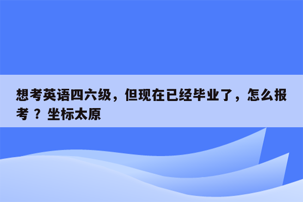 想考英语四六级，但现在已经毕业了，怎么报考 ？坐标太原