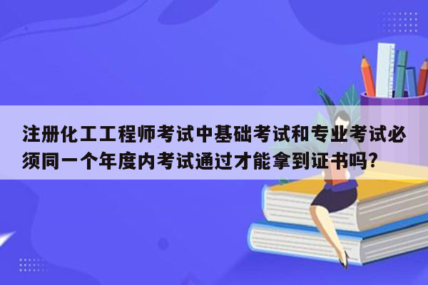 注册化工工程师考试中基础考试和专业考试必须同一个年度内考试通过才能拿到证书吗?