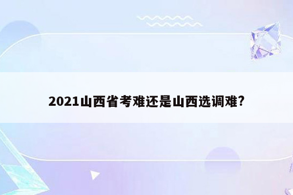 2021山西省考难还是山西选调难?