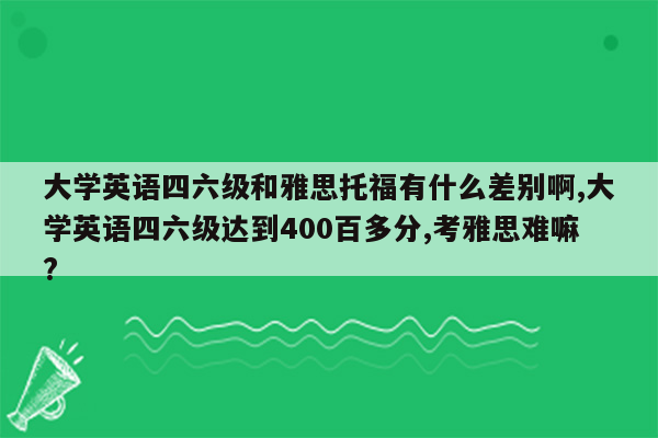 大学英语四六级和雅思托福有什么差别啊,大学英语四六级达到400百多分,考雅思难嘛?