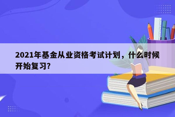 2021年基金从业资格考试计划，什么时候开始复习？