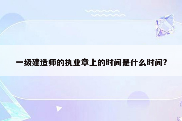 一级建造师的执业章上的时间是什么时间?