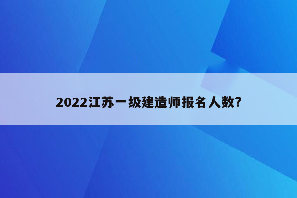 2022江苏一级建造师报名人数?