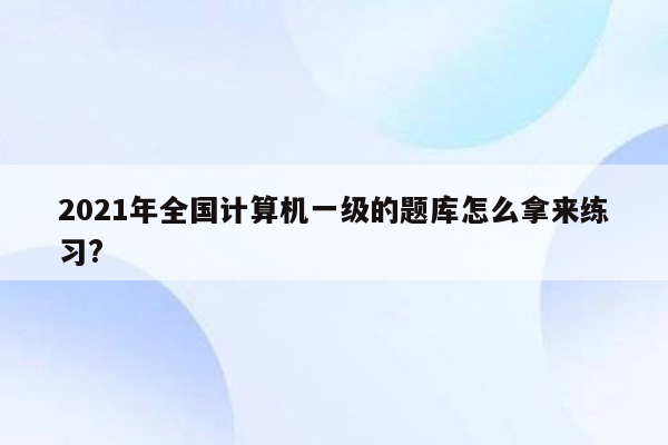 2021年全国计算机一级的题库怎么拿来练习?