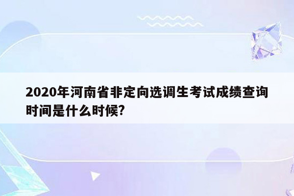 2020年河南省非定向选调生考试成绩查询时间是什么时候?