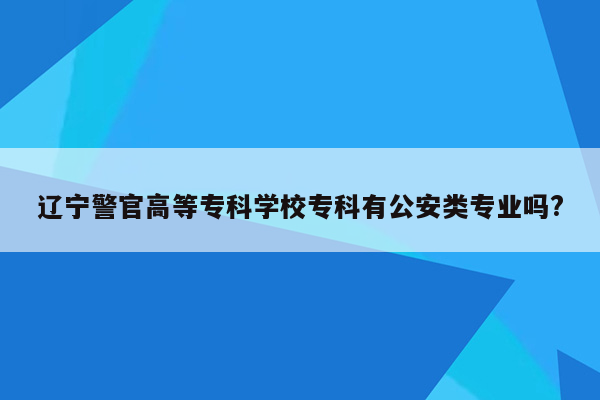 辽宁警官高等专科学校专科有公安类专业吗?