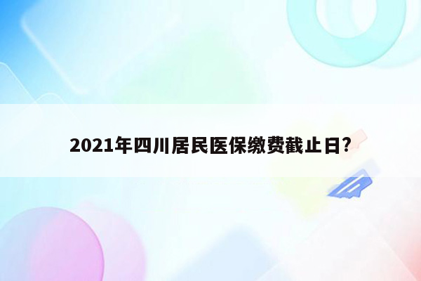 2021年四川居民医保缴费截止日?