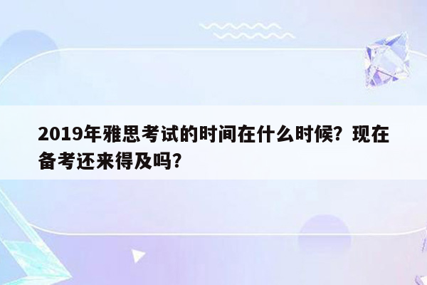 2019年雅思考试的时间在什么时候？现在备考还来得及吗？