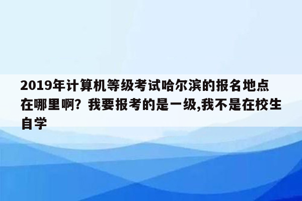 2019年计算机等级考试哈尔滨的报名地点在哪里啊？我要报考的是一级,我不是在校生自学