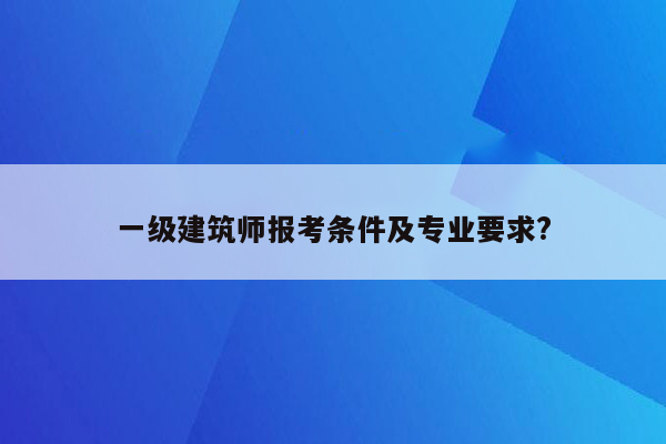 一级建筑师报考条件及专业要求?