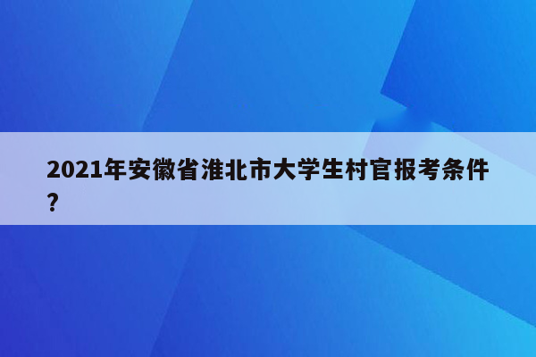 2021年安徽省淮北市大学生村官报考条件?