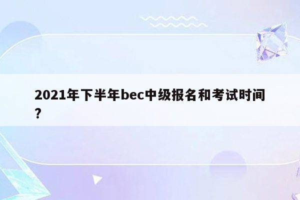 2021年下半年bec中级报名和考试时间?