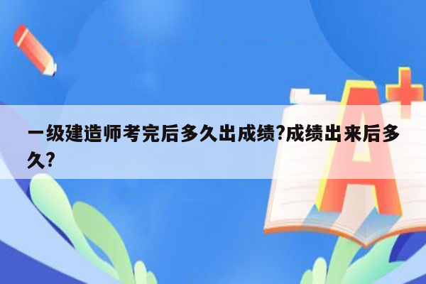 一级建造师考完后多久出成绩?成绩出来后多久?