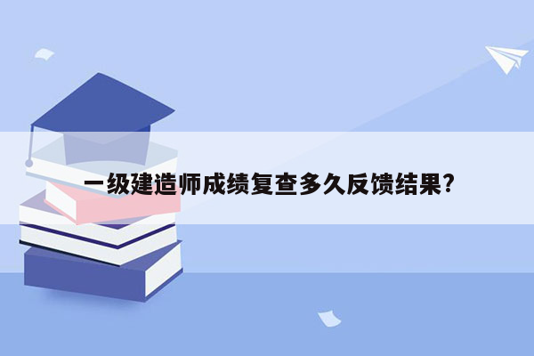 一级建造师成绩复查多久反馈结果?