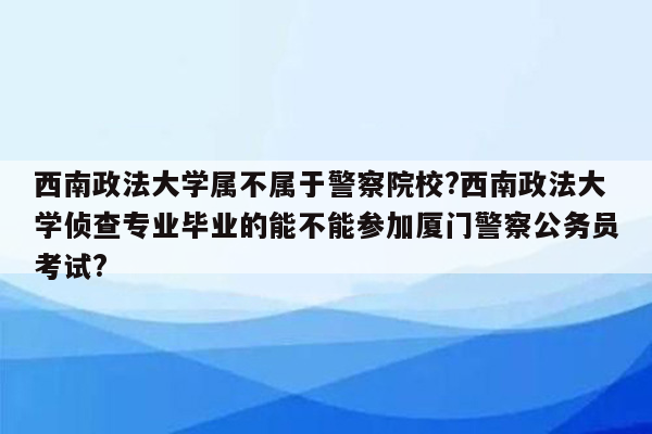 西南政法大学属不属于警察院校?西南政法大学侦查专业毕业的能不能参加厦门警察公务员考试?