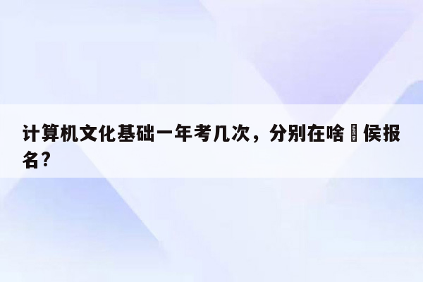 计算机文化基础一年考几次，分别在啥吋侯报名?