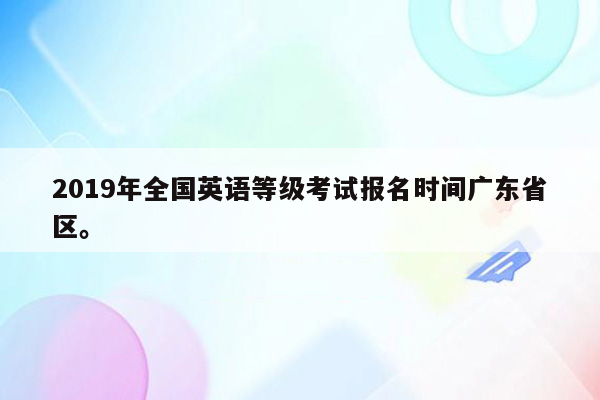 2019年全国英语等级考试报名时间广东省区。