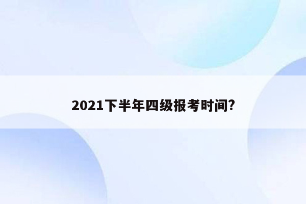 2021下半年四级报考时间?