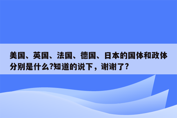 美国、英国、法国、德国、日本的国体和政体分别是什么?知道的说下，谢谢了?