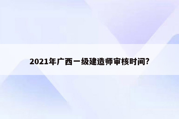 2021年广西一级建造师审核时间?