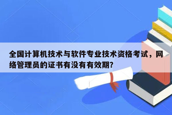 全国计算机技术与软件专业技术资格考试，网络管理员的证书有没有有效期？