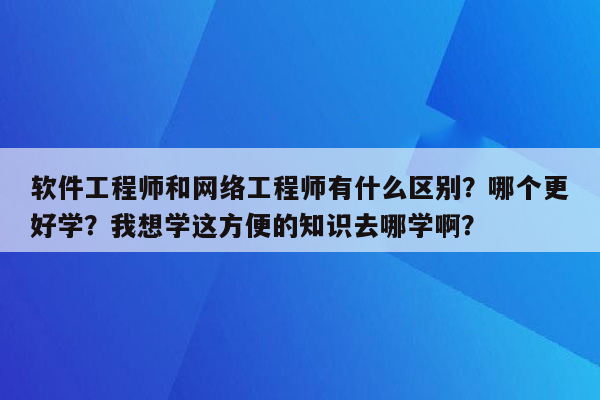 软件工程师和网络工程师有什么区别？哪个更好学？我想学这方便的知识去哪学啊？