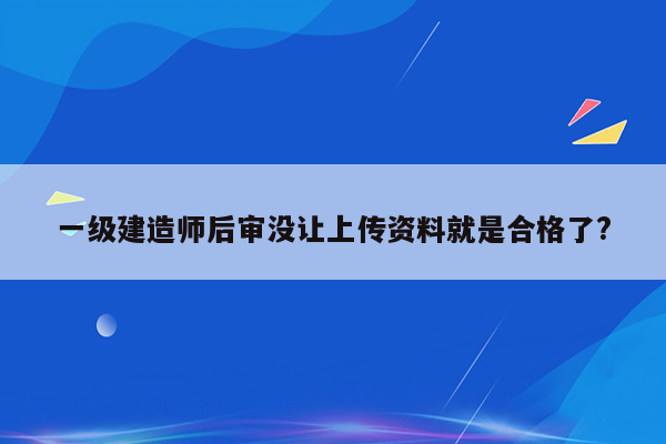 一级建造师后审没让上传资料就是合格了?