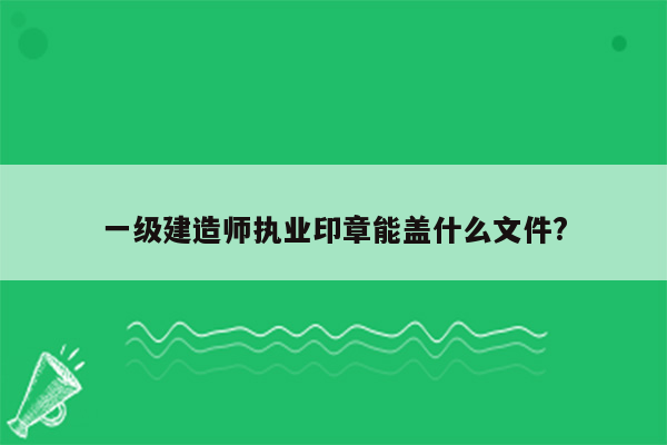 一级建造师执业印章能盖什么文件?