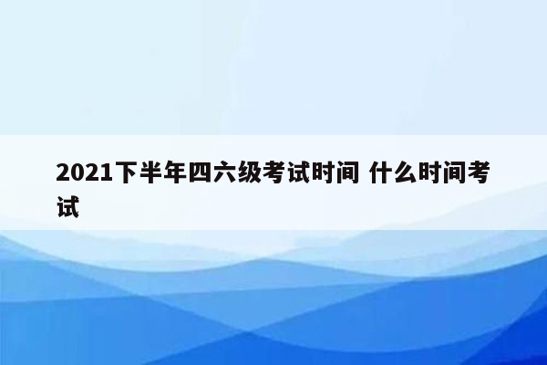 2021下半年四六级考试时间 什么时间考试