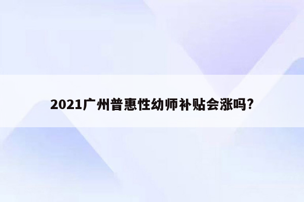 2021广州普惠性幼师补贴会涨吗?