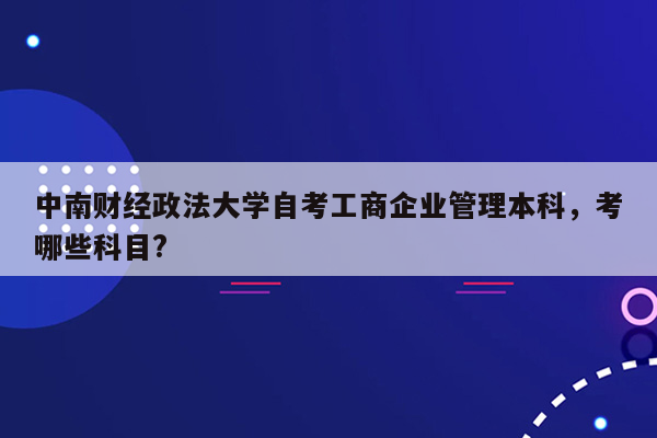 中南财经政法大学自考工商企业管理本科，考哪些科目?