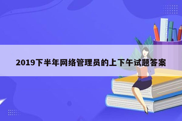 2019下半年网络管理员的上下午试题答案