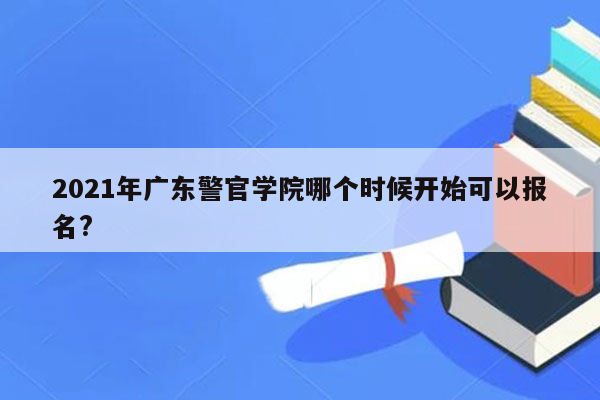 2021年广东警官学院哪个时候开始可以报名?