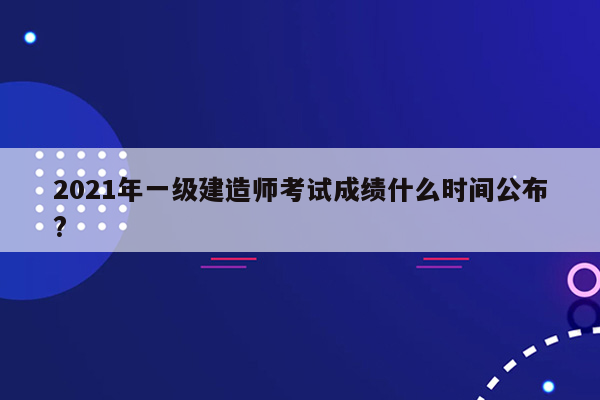 2021年一级建造师考试成绩什么时间公布?