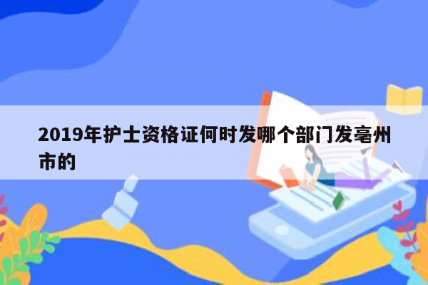 2019年护士资格证何时发哪个部门发亳州市的