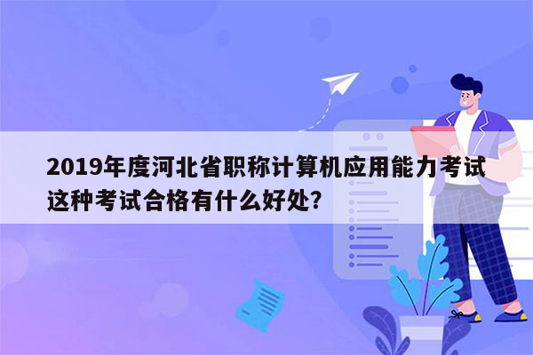 2019年度河北省职称计算机应用能力考试这种考试合格有什么好处？