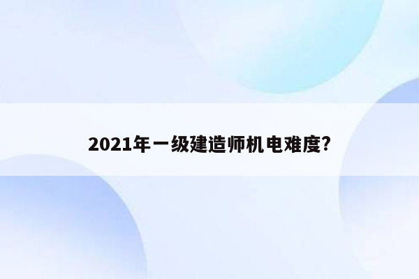 2021年一级建造师机电难度?