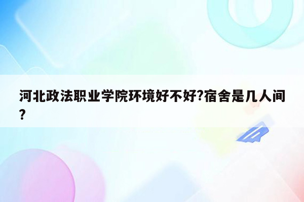 河北政法职业学院环境好不好?宿舍是几人间?