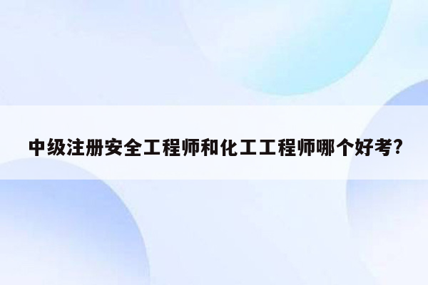 中级注册安全工程师和化工工程师哪个好考?