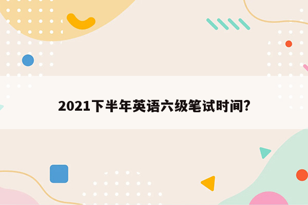 2021下半年英语六级笔试时间?