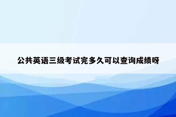 公共英语三级考试完多久可以查询成绩呀