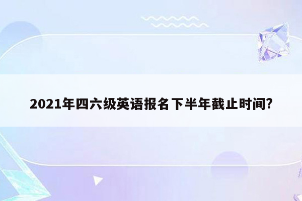 2021年四六级英语报名下半年截止时间?