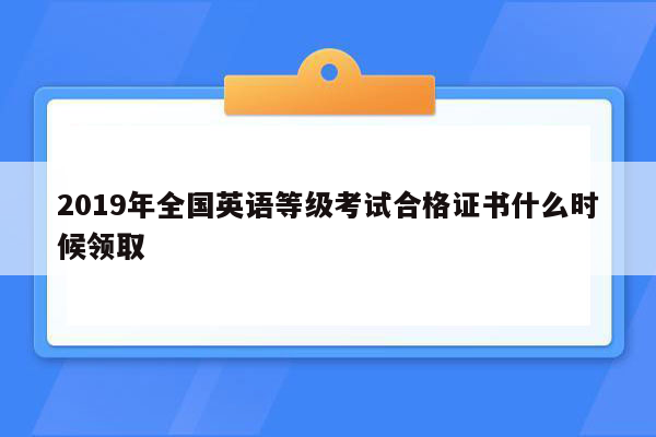 2019年全国英语等级考试合格证书什么时候领取