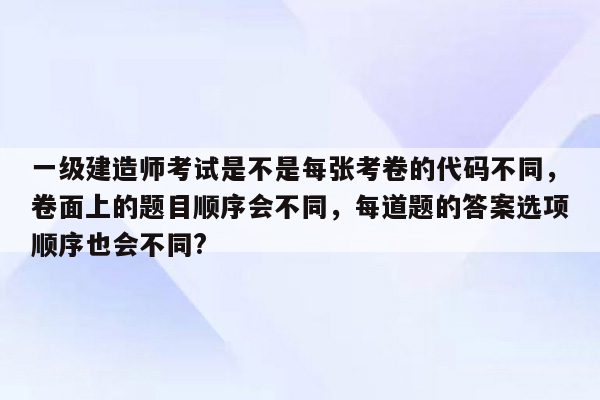 一级建造师考试是不是每张考卷的代码不同，卷面上的题目顺序会不同，每道题的答案选项顺序也会不同?